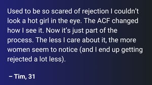 Used to be so scared of rejection I couldn’t look a hot girl in the eye. The ACF changed how I see it. Now it’s just part of the process. The less I care about it, the more women seem to notice (and I end up getting rejected a lot less).