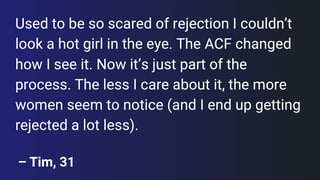 Used to be so scared of rejection I couldn’t look a hot girl in the eye. The ACF changed how I see it. Now it’s just part of the process. The less I care about it, the more women seem to notice (and I end up getting rejected a lot less).
