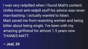 Until discovering Matt, I was super into Andrew Tate type content. Unlike most anti-redpill stuff his advice was never man-bashing. I actually wanted to listen. Matt helped me stop resenting women and being bitter about my singleness. I’ve had a beautiful girlfriend for almost 1.5 years now. THANKS MATT.