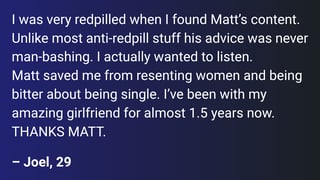 Until discovering Matt, I was super into Andrew Tate type content. Unlike most anti-redpill stuff his advice was never man-bashing. I actually wanted to listen. Matt helped me stop resenting women and being bitter about my singleness. I’ve had a beautiful girlfriend for almost 1.5 years now. THANKS MATT.