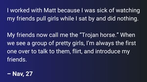 I worked with Matt because I was sick of watching my friends pull girls while I sat by and did nothing.  My friends now call me the “Trojan horse.” When we see a group of pretty girls, I’m always the first one over to talk to them, flirt, and introduce my friends.