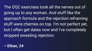 The OQC exercises took all the nerves out of going up to any woman. And stuff like the approach formula and the rejection reframing stuff were cherries on top. I’m not perfect yet, but I often get dates now and I’ve completely stopped sweating rejection.