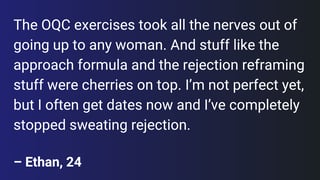 The OQC exercises took all the nerves out of going up to any woman. And stuff like the approach formula and the rejection reframing stuff were cherries on top. I’m not perfect yet, but I often get dates now and I’ve completely stopped sweating rejection.